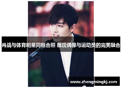 肖战与体育明星同框合照 展现偶像与运动员的完美融合