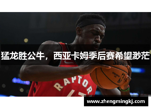 猛龙胜公牛，西亚卡姆季后赛希望渺茫