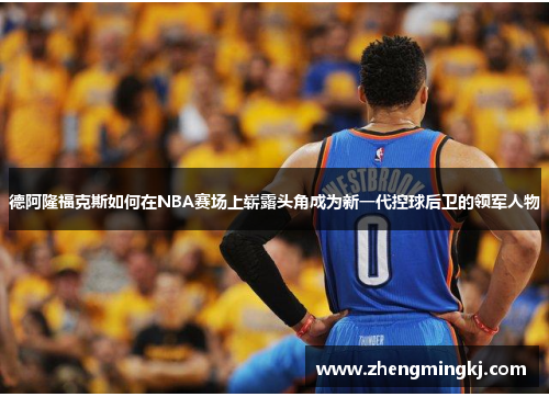 德阿隆福克斯如何在NBA赛场上崭露头角成为新一代控球后卫的领军人物